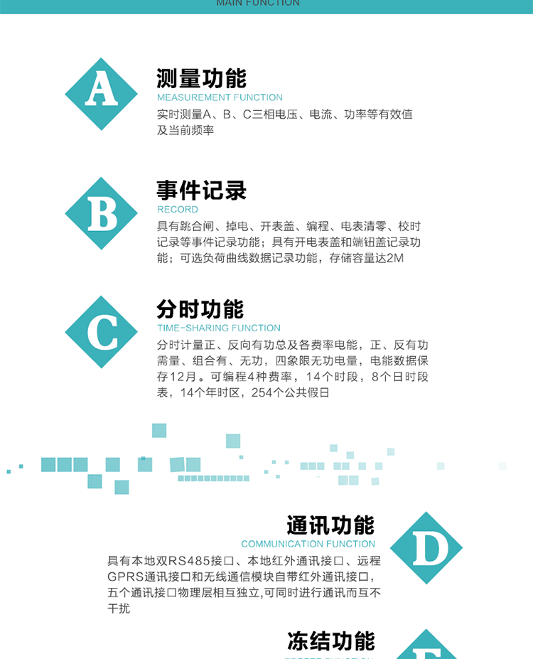 功能特點
內嵌高速高精度的交流電壓電流采集模塊，采樣精度高，電能計量實時精確。
分時計量正、反向有功總及各費率電能，正、反有功需量、組合有、無功，四象限無功電量，電能數據保存12月。
可編程4種費率，14個時段，8個日時段表，14個年時區，254個公共假日。
采用寬溫大視角LCD顯示，具有參數自動輪顯和按鍵顯示功能。
具有本地雙RS485接口、本地紅外通訊接口、遠程GPRS通訊接口和無線通信模塊自帶紅外通訊接口，五個通訊接口物理層相互獨立,可同時進行通訊而互不干擾。
通信信道采用高速全雙工的工業級GPRS/GSM/CDMA模塊，支持TCP/UDP/SMS無線網絡通信方式。
無線通信模塊采用模塊化設計，支持帶電熱拔插。通信模塊更換后不需進行任何手工設置，能自動識別無線MODEM類型并自動上線。