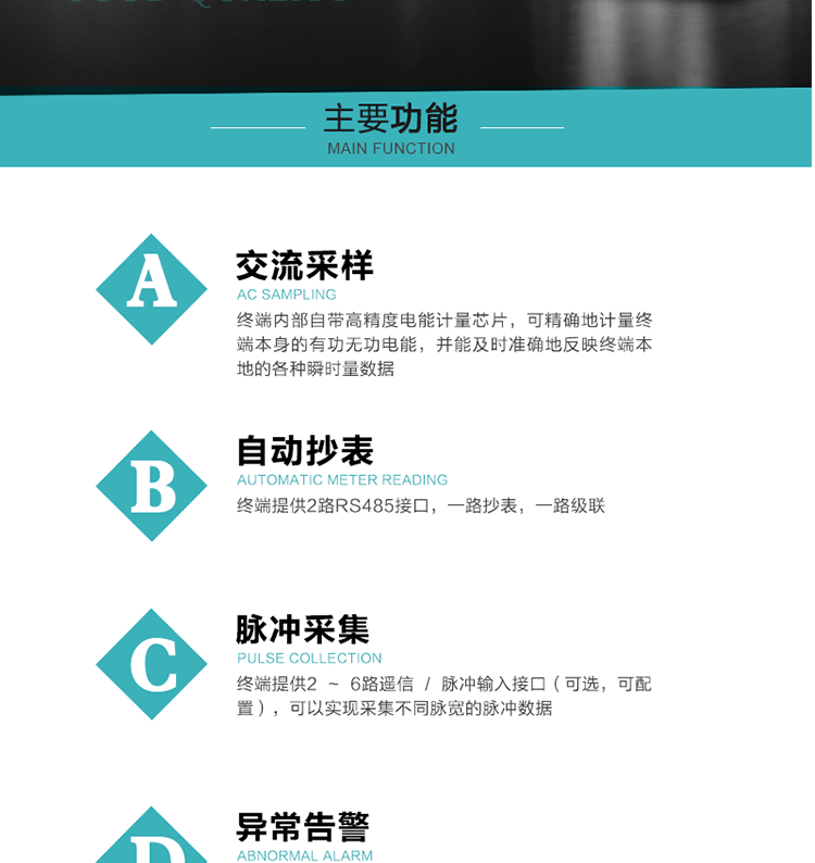 功能及特點：
1、交流采樣, 終端內部自帶高精度電能計量芯片，可精確地計量終端本身的有功無功電能，并能及時準確地反映終端本地的各種瞬時量數據。
2、自動抄表，終端提供2路RS485接口，一路抄表，一路級聯
3、脈沖采集，終端提供2 ~ 6路遙信 / 脈沖輸入接口（可選，可配置），可以實現采集不同脈寬的脈沖數據
4、終端計量, 實時采集配變的電能、電壓、電流、功率等數據，提供電網運行狀態如過壓、失壓、失流、缺相、斷相、逆相序等信息，能統計正向有功總和反向有功總的最大需量及其發生時間