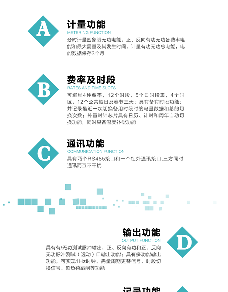 功能特點
   1）分時計量四象限無功電能，正、反向有功無功各費率電能和最大需量及其發生時間，計量有功無功總電能，電能數據保存3個月。
   2）可編程4種費率，12個時段，5個日時段表，4個時區，12個公共假日及春節三天。
3）具有備有時段功能；并記錄最近一次切換備用時段時的電量數據和總的切換次數。
4）外置時鐘芯片具有日歷、計時和周年自動切換功能，同時具備溫度補償功能。
   5）采用寬溫大視角LCD顯示，具有參數自動輪顯和按鍵顯示功能。
   6）具有兩個RS485接口和一個紅外通訊接口,三方同時通訊而互不干擾。
   7）具有有/無功測試脈沖輸出，正、反向有功和正、反向無功脈沖測試（遠動）口輸出功能。
8）具有多功能輸出功能，可實現1Hz時鐘、需量周期更替信號、時段切換信號、超負荷跳閘等功能。